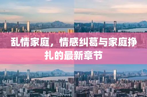 乱情家庭，情感纠葛与家庭挣扎的最新章节