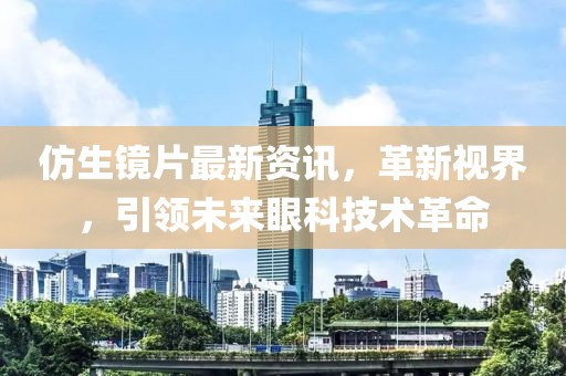 仿生镜片最新资讯，革新视界，引领未来眼科技术革命