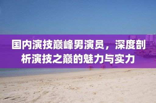 国内演技巅峰男演员，深度剖析演技之巅的魅力与实力