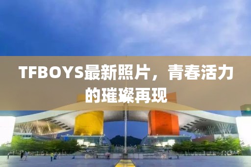 TFBOYS最新照片，青春活力的璀璨再现