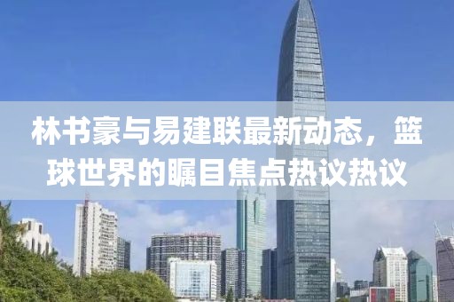 林书豪与易建联最新动态，篮球世界的瞩目焦点热议热议