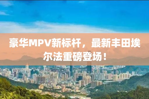 豪华MPV新标杆，最新丰田埃尔法重磅登场！