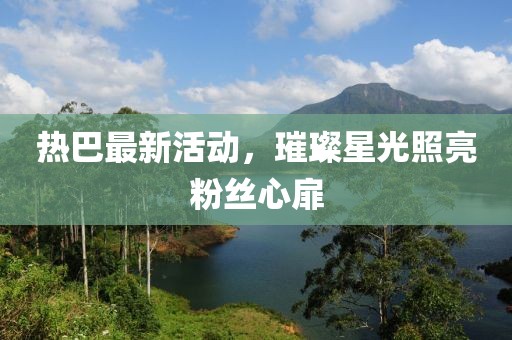 热巴最新活动，璀璨星光照亮粉丝心扉