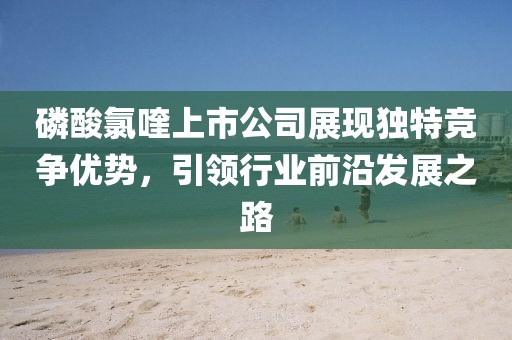 磷酸氯喹上市公司展现独特竞争优势，引领行业前沿发展之路