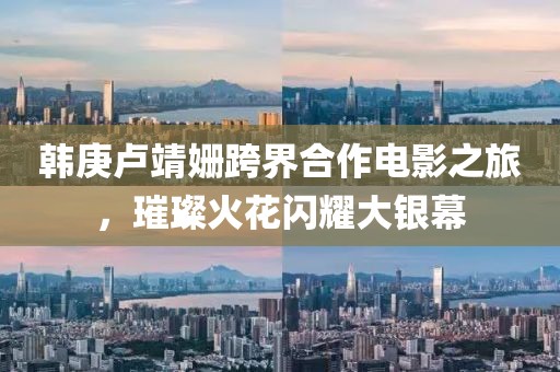 韩庚卢靖姗跨界合作电影之旅，璀璨火花闪耀大银幕