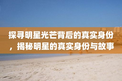 探寻明星光芒背后的真实身份，揭秘明星的真实身份与故事