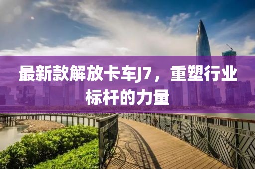 最新款解放卡车J7，重塑行业标杆的力量