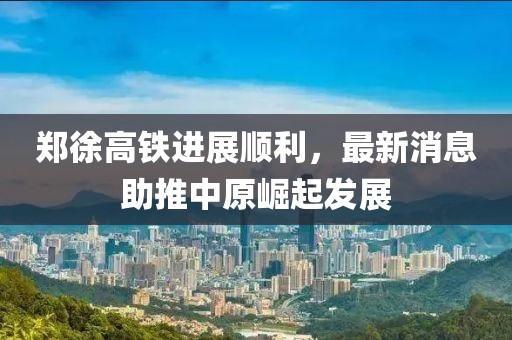 郑徐高铁进展顺利，最新消息助推中原崛起发展