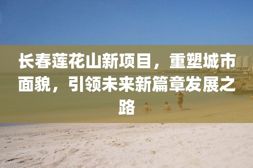 长春莲花山新项目，重塑城市面貌，引领未来新篇章发展之路
