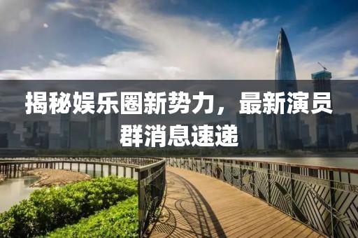 揭秘娱乐圈新势力，最新演员群消息速递