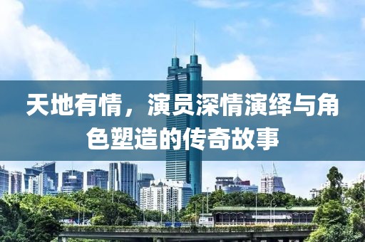 天地有情，演员深情演绎与角色塑造的传奇故事