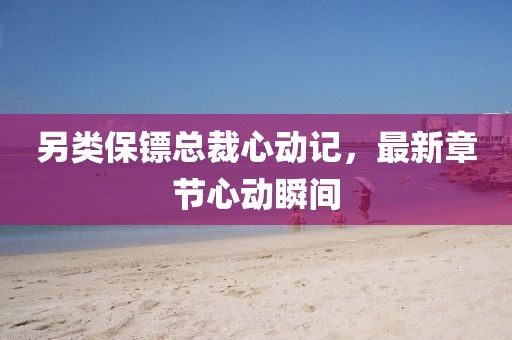 另类保镖总裁心动记，最新章节心动瞬间