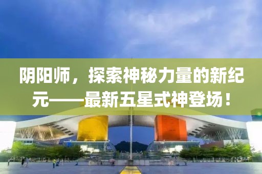 阴阳师，探索神秘力量的新纪元——最新五星式神登场！