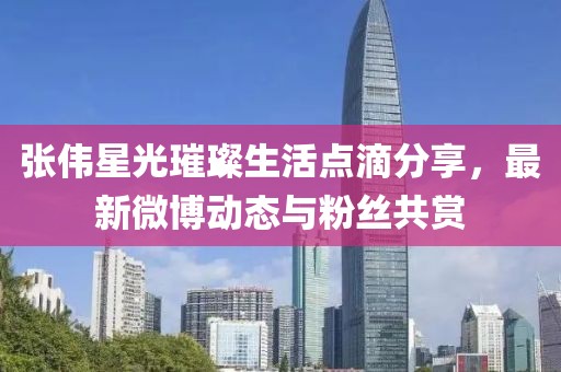张伟星光璀璨生活点滴分享，最新微博动态与粉丝共赏