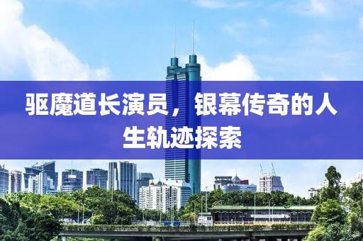 驱魔道长演员，银幕传奇的人生轨迹探索