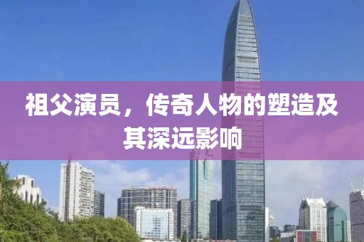 祖父演员，传奇人物的塑造及其深远影响
