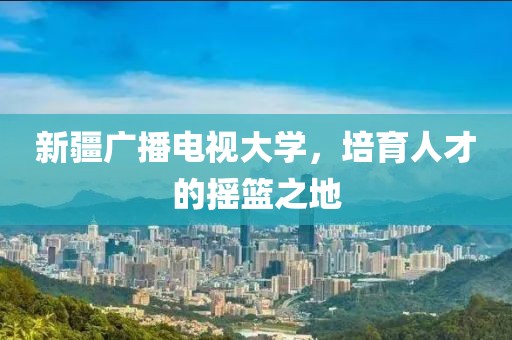 新疆广播电视大学，培育人才的摇篮之地