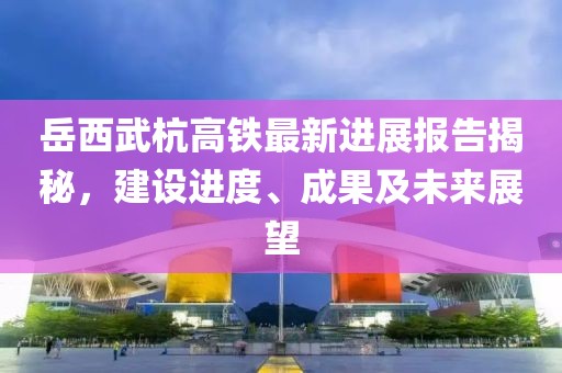 岳西武杭高铁最新进展报告揭秘，建设进度、成果及未来展望