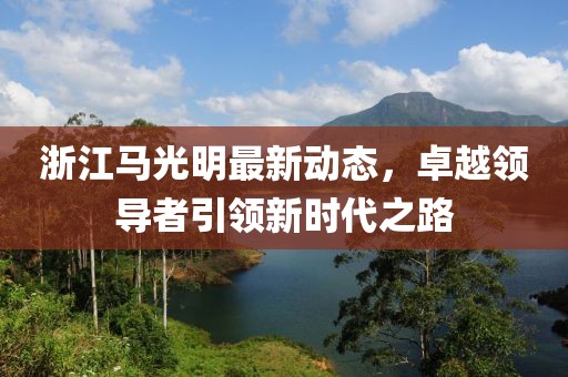 浙江马光明最新动态，卓越领导者引领新时代之路