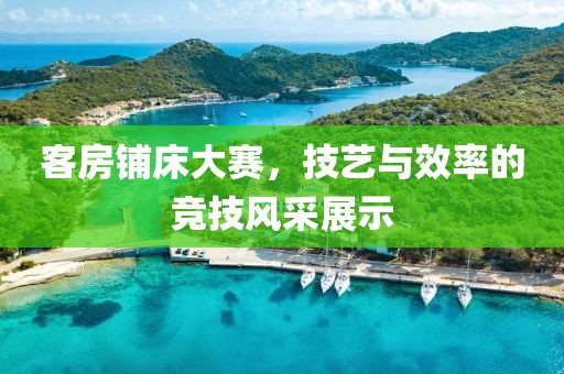 客房铺床大赛，技艺与效率的竞技风采展示