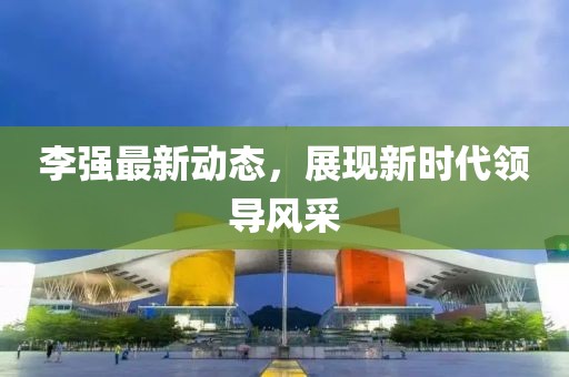 李强最新动态，展现新时代领导风采