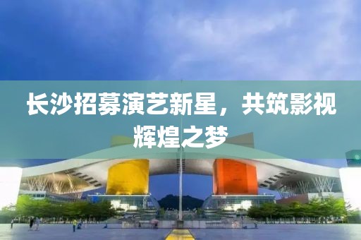 长沙招募演艺新星，共筑影视辉煌之梦