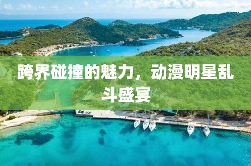 跨界碰撞的魅力，动漫明星乱斗盛宴