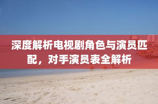 深度解析电视剧角色与演员匹配，对手演员表全解析