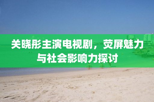 关晓彤主演电视剧，荧屏魅力与社会影响力探讨