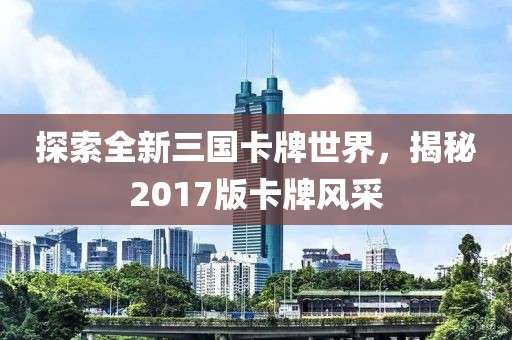 探索全新三国卡牌世界，揭秘2017版卡牌风采