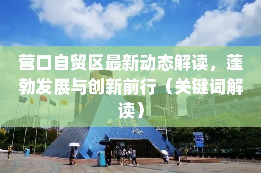 营口自贸区最新动态解读，蓬勃发展与创新前行（关键词解读）