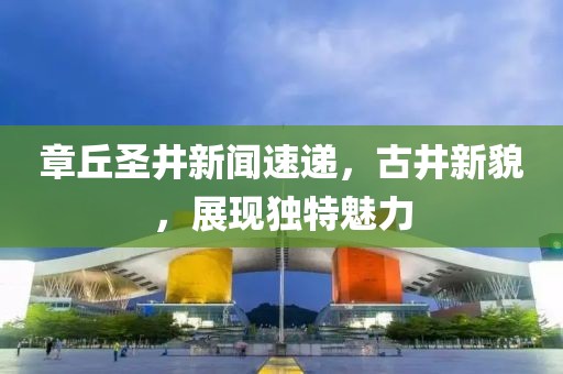 章丘圣井新闻速递，古井新貌，展现独特魅力