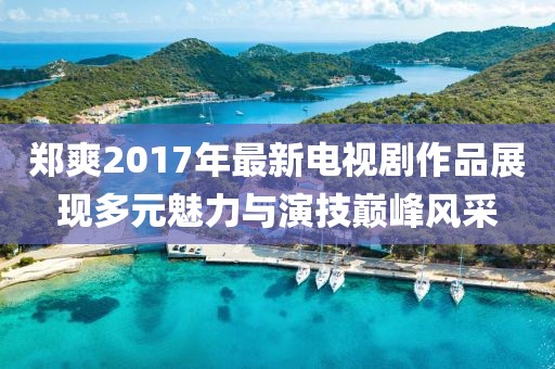 郑爽2017年最新电视剧作品展现多元魅力与演技巅峰风采