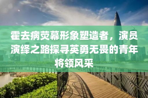 霍去病荧幕形象塑造者，演员演绎之路探寻英勇无畏的青年将领风采