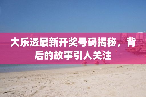 大乐透最新开奖号码揭秘，背后的故事引人关注