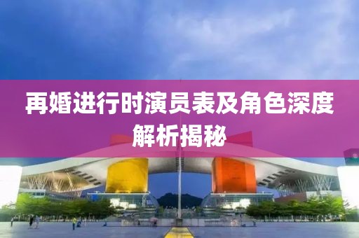 再婚进行时演员表及角色深度解析揭秘