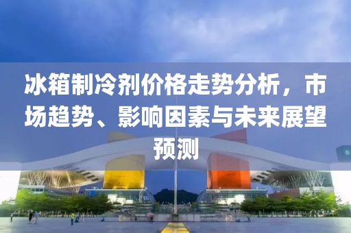 冰箱制冷剂价格走势分析，市场趋势、影响因素与未来展望预测