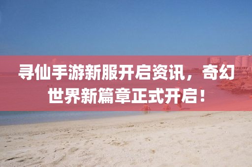 寻仙手游新服开启资讯，奇幻世界新篇章正式开启！