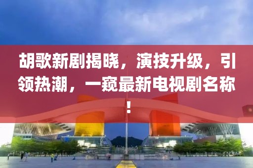 胡歌新剧揭晓，演技升级，引领热潮，一窥最新电视剧名称！
