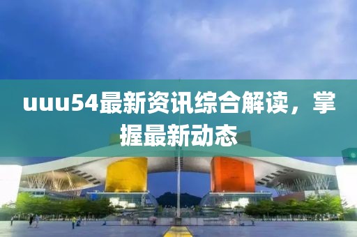 uuu54最新资讯综合解读，掌握最新动态
