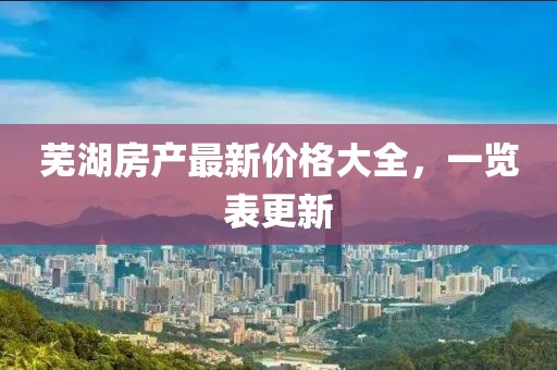 芜湖房产最新价格大全，一览表更新