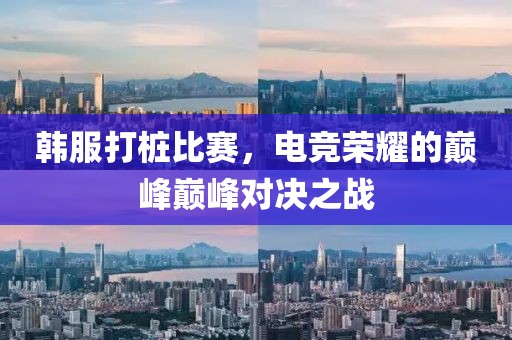 韩服打桩比赛，电竞荣耀的巅峰巅峰对决之战