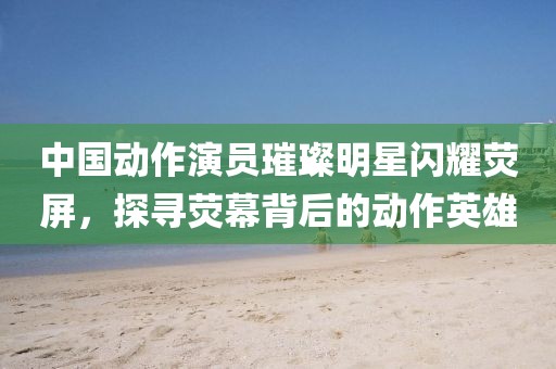 中国动作演员璀璨明星闪耀荧屏，探寻荧幕背后的动作英雄