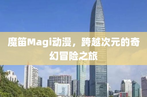 魔笛Magi动漫，跨越次元的奇幻冒险之旅