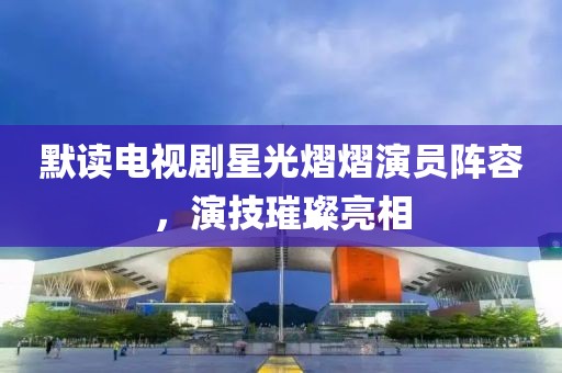 默读电视剧星光熠熠演员阵容，演技璀璨亮相
