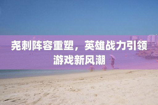 尧刺阵容重塑，英雄战力引领游戏新风潮