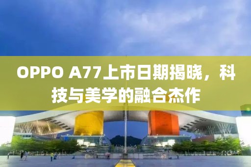OPPO A77上市日期揭晓，科技与美学的融合杰作