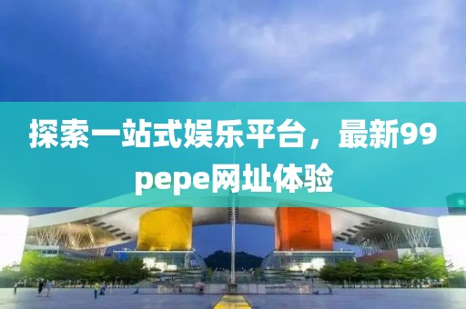 探索一站式娱乐平台，最新99pepe网址体验