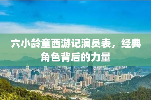 六小龄童西游记演员表，经典角色背后的力量