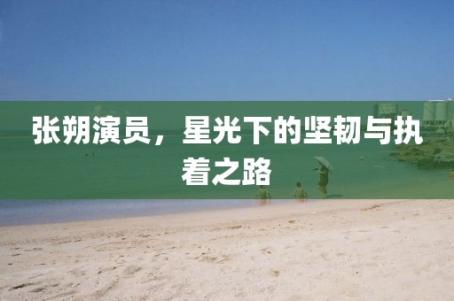 张朔演员，星光下的坚韧与执着之路
